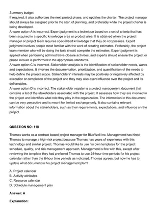 Summary budget
If required, it also authorizes the next project phase, and updates the charter. The project manager
should always be assigned prior to the start of planning, and preferably while the project charter is
being developed.
Answer option A is incorrect. Expert judgment is a technique based on a set of criteria that has
been acquired in a specific knowledge area or product area. It is obtained when the project
manager or project team requires specialized knowledge that they do not possess. Expert
judgment involves people most familiar with the work of creating estimates. Preferably, the project
team member who will be doing the task should complete the estimates. Expert judgment is
applied when performing administrative closure activities, and experts should ensure the project or
phase closure is performed to the appropriate standards.
Answer option C is incorrect. Stakeholder analysis is the identification of stakeholder needs, wants
and expectations. It involves the documentation, prioritization, and quantification of the needs to
help define the project scope. Stakeholders' interests may be positively or negatively affected by
execution or completion of the project and they may also exert influence over the project and its
deliverables.
Answer option D is incorrect. The stakeholder register is a project management document that
contains a list of the stakeholders associated with the project. It assesses how they are involved in
the project and identifies what role they play in the organization. The information in this document
can be very perceptive and is meant for limited exchange only. It also contains relevant
information about the stakeholders, such as their requirements, expectations, and influence on the
project.
QUESTION NO: 118
Thomas works as a contract-based project manager for BlueWell Inc. Management has hired
Thomas to manage a high-risk project because Thomas has years of experience with this
technology and similar project. Thomas would like to use his own templates for the project
schedule, quality, and risk management approach. Management is fine with this, except after
reviewing the template they had preferred Thomas to use 24-hour time periods for his project
calendar rather than the 8-hour time periods as indicated. Thomas agrees, but now he has to
update what document in his project management plan?
A. Project calendar
B. Activity attributes
C. Resource calendar
D. Schedule management plan
Answer: A
Explanation:
 