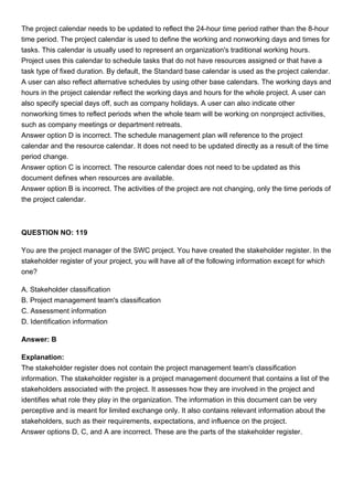 The project calendar needs to be updated to reflect the 24-hour time period rather than the 8-hour
time period. The project calendar is used to define the working and nonworking days and times for
tasks. This calendar is usually used to represent an organization's traditional working hours.
Project uses this calendar to schedule tasks that do not have resources assigned or that have a
task type of fixed duration. By default, the Standard base calendar is used as the project calendar.
A user can also reflect alternative schedules by using other base calendars. The working days and
hours in the project calendar reflect the working days and hours for the whole project. A user can
also specify special days off, such as company holidays. A user can also indicate other
nonworking times to reflect periods when the whole team will be working on nonproject activities,
such as company meetings or department retreats.
Answer option D is incorrect. The schedule management plan will reference to the project
calendar and the resource calendar. It does not need to be updated directly as a result of the time
period change.
Answer option C is incorrect. The resource calendar does not need to be updated as this
document defines when resources are available.
Answer option B is incorrect. The activities of the project are not changing, only the time periods of
the project calendar.
QUESTION NO: 119
You are the project manager of the SWC project. You have created the stakeholder register. In the
stakeholder register of your project, you will have all of the following information except for which
one?
A. Stakeholder classification
B. Project management team's classification
C. Assessment information
D. Identification information
Answer: B
Explanation:
The stakeholder register does not contain the project management team's classification
information. The stakeholder register is a project management document that contains a list of the
stakeholders associated with the project. It assesses how they are involved in the project and
identifies what role they play in the organization. The information in this document can be very
perceptive and is meant for limited exchange only. It also contains relevant information about the
stakeholders, such as their requirements, expectations, and influence on the project.
Answer options D, C, and A are incorrect. These are the parts of the stakeholder register.
 