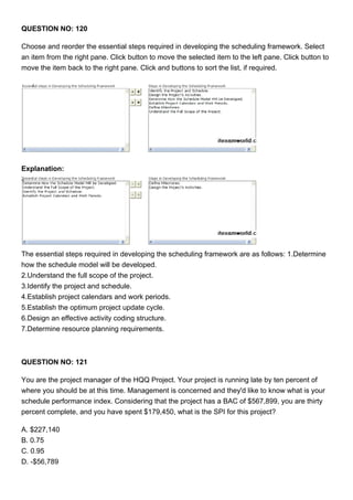 QUESTION NO: 120
Choose and reorder the essential steps required in developing the scheduling framework. Select
an item from the right pane. Click button to move the selected item to the left pane. Click button to
move the item back to the right pane. Click and buttons to sort the list, if required.
Explanation:
The essential steps required in developing the scheduling framework are as follows: 1.Determine
how the schedule model will be developed.
2.Understand the full scope of the project.
3.Identify the project and schedule.
4.Establish project calendars and work periods.
5.Establish the optimum project update cycle.
6.Design an effective activity coding structure.
7.Determine resource planning requirements.
QUESTION NO: 121
You are the project manager of the HQQ Project. Your project is running late by ten percent of
where you should be at this time. Management is concerned and they'd like to know what is your
schedule performance index. Considering that the project has a BAC of $567,899, you are thirty
percent complete, and you have spent $179,450, what is the SPI for this project?
A. $227,140
B. 0.75
C. 0.95
D. -$56,789
 