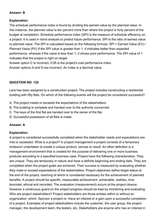 Answer: B
Explanation:
The schedule performance index is found by dividing the earned value by the planned value. In
this instance, the planned value is ten percent more than where the project is forty percent of the
budget at completion. Schedule performance index (SPI) is the measure of schedule efficiency on
a project. It is used in trend analysis to predict future performance. SPI is the ratio of earned value
to planned value. The SPI is calculated based on the following formula: SPI = Earned Value (EV) /
Planned Value (PV) If the SPI value is greater than 1, it indicates better than expected
performance, whereas if the value is less than 1, it shows poor performance. The SPI value of 1
indicates that the project is right on target.
Answer option C is incorrect. 0.95 is the project's cost performance index.
Answer options A and D are incorrect. An index is a decimal value.
QUESTION NO: 122
Lara has been assigned to a construction project. The project includes constructing a residential
building with fifty flats. On which of the following events will the project be considered successful?
A. The project meets or exceeds the expectations of the stakeholders.
B. The building is complete and handed over to the authority concerned.
C. The keys of the first flat are handed over to the owner of the flat.
D. Successful possession of all flats is made.
Answer: A
Explanation:
A project is considered successfully completed when the stakeholder needs and expectations are
met or exceeded. What is a project? In project management a project consists of a temporary
endeavor undertaken to create a unique product, service or result. An other definition is a
management environment that is created for the purpose of delivering one or more business
products according to a specified business case. Project have the following characteristics: They
are unique. They are temporary in nature and have a definite beginning and ending date. They are
completed when the project goals are achieved. Their success is measured by evaluating whether
they meet or exceed expectations of the stakeholders. Project objectives define target status at
the end of the project, reaching of which is considered necessary for the achievement of planned
benefits. A project should be specific, measurable achievement, achievable, realistic, time
bounded, ethical and recorded. The evaluation (measurement) occurs at the project closure.
However a continuous guard on the project progress should be kept by monitoring and evaluating.
Who are project stakeholders? Project stakeholders are those entities within or without an
organization, which: Sponsor a project or, Have an interest or a gain upon a successful completion
of a project. Examples of project stakeholders include the customer, the user group, the project
manager, the development team, the testers, etc. Stakeholders are anyone who has an interest in
 