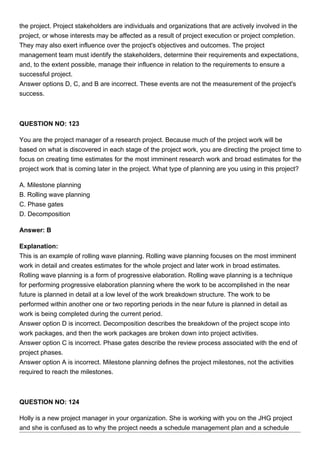 the project. Project stakeholders are individuals and organizations that are actively involved in the
project, or whose interests may be affected as a result of project execution or project completion.
They may also exert influence over the project's objectives and outcomes. The project
management team must identify the stakeholders, determine their requirements and expectations,
and, to the extent possible, manage their influence in relation to the requirements to ensure a
successful project.
Answer options D, C, and B are incorrect. These events are not the measurement of the project's
success.
QUESTION NO: 123
You are the project manager of a research project. Because much of the project work will be
based on what is discovered in each stage of the project work, you are directing the project time to
focus on creating time estimates for the most imminent research work and broad estimates for the
project work that is coming later in the project. What type of planning are you using in this project?
A. Milestone planning
B. Rolling wave planning
C. Phase gates
D. Decomposition
Answer: B
Explanation:
This is an example of rolling wave planning. Rolling wave planning focuses on the most imminent
work in detail and creates estimates for the whole project and later work in broad estimates.
Rolling wave planning is a form of progressive elaboration. Rolling wave planning is a technique
for performing progressive elaboration planning where the work to be accomplished in the near
future is planned in detail at a low level of the work breakdown structure. The work to be
performed within another one or two reporting periods in the near future is planned in detail as
work is being completed during the current period.
Answer option D is incorrect. Decomposition describes the breakdown of the project scope into
work packages, and then the work packages are broken down into project activities.
Answer option C is incorrect. Phase gates describe the review process associated with the end of
project phases.
Answer option A is incorrect. Milestone planning defines the project milestones, not the activities
required to reach the milestones.
QUESTION NO: 124
Holly is a new project manager in your organization. She is working with you on the JHG project
and she is confused as to why the project needs a schedule management plan and a schedule
 