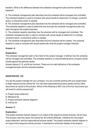 baseline. What is the difference between the schedule management plan and the schedule
baseline?
A. The schedule management plan describes how the schedule will be managed and controlled.
The schedule baseline is used to compare with actual results to determine if a change, corrective
action, or preventive action is needed.
B. The schedule management plan describes how the schedule will be managed and controlled.
The schedule baseline is used to determine how accurate the schedule management plan has
been throughout the project execution.
C. The schedule baseline describes how the schedule will be managed and controlled. The
schedule management plan is used to compare with actual results to determine if a change,
corrective action, or preventive action is needed.
D. The schedule management plan describes how the schedule will be created. The schedule
baseline is used to compare with actual results with what the project manager intended.
Answer: A
Explanation:
The schedule management plan is the intent of the project manager. It defines how the schedule
will be managed and controlled. The schedule baseline is a benchmarking tool to compare actual
results against the planned results.
Answer options C, D, and B are incorrect. These are not valid definitions of the schedule
management plan and the schedule baseline.
QUESTION NO: 125
You are the project manager for your company. You are currently working with your project team
to begin sequencing the activity list. You will need organizational process assets and four other
documents as inputs to this process. Which of the following is NOT one of the four documents you
will need for activity sequencing?
A. Project scope statement
B. Milestone list
C. Project schedule network diagrams
D. Activity list
Answer: C
Explanation:
The project schedule network diagram is an output of the sequence activity process, not an input.
This process uses five inputs: the activity list, the activity attributes, milestone list, the project
scope statement, and the organizational process assets. The project schedule network diagram is
an output of the sequence activity process. It represents a schematic display of the project's
 