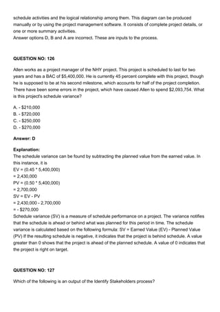schedule activities and the logical relationship among them. This diagram can be produced
manually or by using the project management software. It consists of complete project details, or
one or more summary activities.
Answer options D, B and A are incorrect. These are inputs to the process.
QUESTION NO: 126
Allen works as a project manager of the NHY project. This project is scheduled to last for two
years and has a BAC of $5,400,000. He is currently 45 percent complete with this project, though
he is supposed to be at his second milestone, which accounts for half of the project completion.
There have been some errors in the project, which have caused Allen to spend $2,093,754. What
is this project's schedule variance?
A. - $210,000
B. - $720,000
C. - $250,000
D. - $270,000
Answer: D
Explanation:
The schedule variance can be found by subtracting the planned value from the earned value. In
this instance, it is
EV = (0.45 * 5,400,000)
= 2,430,000
PV = (0.50 * 5,400,000)
= 2,700,000
SV = EV - PV
= 2,430,000 - 2,700,000
= - $270,000
Schedule variance (SV) is a measure of schedule performance on a project. The variance notifies
that the schedule is ahead or behind what was planned for this period in time. The schedule
variance is calculated based on the following formula: SV = Earned Value (EV) - Planned Value
(PV) If the resulting schedule is negative, it indicates that the project is behind schedule. A value
greater than 0 shows that the project is ahead of the planned schedule. A value of 0 indicates that
the project is right on target.
QUESTION NO: 127
Which of the following is an output of the Identify Stakeholders process?
 