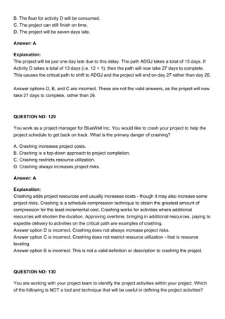 B. The float for activity D will be consumed.
C. The project can still finish on time.
D. The project will be seven days late.
Answer: A
Explanation:
The project will be just one day late due to this delay. The path ADGJ takes a total of 15 days. If
Activity D takes a total of 13 days (i.e. 12 + 1), then the path will now take 27 days to complete.
This causes the critical path to shift to ADGJ and the project will end on day 27 rather than day 26.
Answer options D, B, and C are incorrect. These are not the valid answers, as the project will now
take 27 days to complete, rather than 26.
QUESTION NO: 129
You work as a project manager for BlueWell Inc. You would like to crash your project to help the
project schedule to get back on track. What is the primary danger of crashing?
A. Crashing increases project costs.
B. Crashing is a top-down approach to project completion.
C. Crashing restricts resource utilization.
D. Crashing always increases project risks.
Answer: A
Explanation:
Crashing adds project resources and usually increases costs - though it may also increase some
project risks. Crashing is a schedule compression technique to obtain the greatest amount of
compression for the least incremental cost. Crashing works for activities where additional
resources will shorten the duration. Approving overtime, bringing in additional resources, paying to
expedite delivery to activities on the critical path are examples of crashing.
Answer option D is incorrect. Crashing does not always increase project risks.
Answer option C is incorrect. Crashing does not restrict resource utilization - that is resource
leveling.
Answer option B is incorrect. This is not a valid definition or description to crashing the project.
QUESTION NO: 130
You are working with your project team to identify the project activities within your project. Which
of the following is NOT a tool and technique that will be useful in defining the project activities?
 