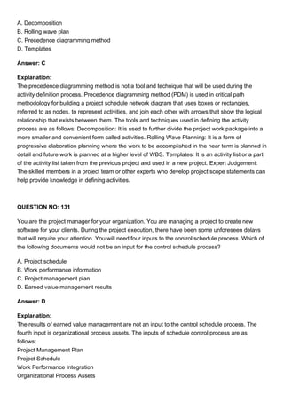 A. Decomposition
B. Rolling wave plan
C. Precedence diagramming method
D. Templates
Answer: C
Explanation:
The precedence diagramming method is not a tool and technique that will be used during the
activity definition process. Precedence diagramming method (PDM) is used in critical path
methodology for building a project schedule network diagram that uses boxes or rectangles,
referred to as nodes, to represent activities, and join each other with arrows that show the logical
relationship that exists between them. The tools and techniques used in defining the activity
process are as follows: Decomposition: It is used to further divide the project work package into a
more smaller and convenient form called activities. Rolling Wave Planning: It is a form of
progressive elaboration planning where the work to be accomplished in the near term is planned in
detail and future work is planned at a higher level of WBS. Templates: It is an activity list or a part
of the activity list taken from the previous project and used in a new project. Expert Judgement:
The skilled members in a project team or other experts who develop project scope statements can
help provide knowledge in defining activities.
QUESTION NO: 131
You are the project manager for your organization. You are managing a project to create new
software for your clients. During the project execution, there have been some unforeseen delays
that will require your attention. You will need four inputs to the control schedule process. Which of
the following documents would not be an input for the control schedule process?
A. Project schedule
B. Work performance information
C. Project management plan
D. Earned value management results
Answer: D
Explanation:
The results of earned value management are not an input to the control schedule process. The
fourth input is organizational process assets. The inputs of schedule control process are as
follows:
Project Management Plan
Project Schedule
Work Performance Integration
Organizational Process Assets
 