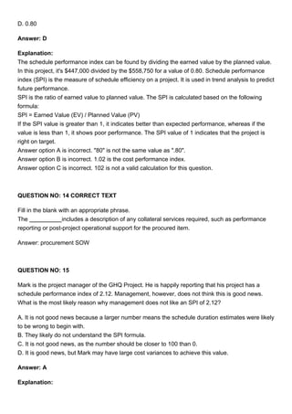 D. 0.80
Answer: D
Explanation:
The schedule performance index can be found by dividing the earned value by the planned value.
In this project, it's $447,000 divided by the $558,750 for a value of 0.80. Schedule performance
index (SPI) is the measure of schedule efficiency on a project. It is used in trend analysis to predict
future performance.
SPI is the ratio of earned value to planned value. The SPI is calculated based on the following
formula:
SPI = Earned Value (EV) / Planned Value (PV)
If the SPI value is greater than 1, it indicates better than expected performance, whereas if the
value is less than 1, it shows poor performance. The SPI value of 1 indicates that the project is
right on target.
Answer option A is incorrect. "80" is not the same value as ".80".
Answer option B is incorrect. 1.02 is the cost performance index.
Answer option C is incorrect. 102 is not a valid calculation for this question.
QUESTION NO: 14 CORRECT TEXT
Fill in the blank with an appropriate phrase.
The includes a description of any collateral services required, such as performance
reporting or post-project operational support for the procured item.
Answer: procurement SOW
QUESTION NO: 15
Mark is the project manager of the GHQ Project. He is happily reporting that his project has a
schedule performance index of 2.12. Management, however, does not think this is good news.
What is the most likely reason why management does not like an SPI of 2.12?
A. It is not good news because a larger number means the schedule duration estimates were likely
to be wrong to begin with.
B. They likely do not understand the SPI formula.
C. It is not good news, as the number should be closer to 100 than 0.
D. It is good news, but Mark may have large cost variances to achieve this value.
Answer: A
Explanation:
 