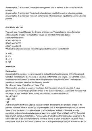 Answer option C is incorrect. The project management plan is an input to the control schedule
process.
Answer option A is incorrect. The project schedule is an input to the control schedule process.
Answer option B is incorrect. The work performance information is an input to the control schedule
process.
QUESTION NO: 132
You work as a Project Manager for Dreams Unlimited Inc. You are looking for performance
efficiencies of a project. The related key values are provided in the table below:
MeasurementsValues
BCWP (or EV)325
BCWS (or PV) 300
ACWP (or AC)410
What is the schedule variance (SV) of the project at the current point of time?
A. +110
B. -25
C. -110
D. +25
Answer: D
Explanation:
According to the question, you are required to find out the schedule variance (SV) of the project.
Schedule variance (SV) is a measure of schedule performance on a project. The variance notifies
that the schedule is ahead or behind what was planned for this period in time. The schedule
variance is calculated based on the following formula:
SV = Earned Value (EV) - Planned Value (PV)
If the resulting schedule is negative, it indicates that the project is behind schedule. A value
greater than 0 shows that the project is ahead of the planned schedule. A value of 0 indicates that
the project is right on target. Now, putting the provided values on the formula:
SV = EV - PV
= 325 - 300
= 25
As the value of SV (which is 25) is a positive number, it means that the project is ahead of the
planned schedule. What is BCWP (or EV)? Budgeted cost of work performed (BCWP) or Earned
Value (EV) is the value of completed work. It is the budgeted amount for the work actually
completed on the schedule activity during a given time period. What is BCWS (or PV)? Budgeted
Cost of Work Scheduled (BCWS) or Planned Value (PV) is the authorized budget assigned to the
scheduled work to be accomplished for a schedule activity or Work Breakdown Structure (WBS)
component. What is ACWP (or AC)? Actual cost of work performed (ACWP) or Actual Cost (AC) is
 