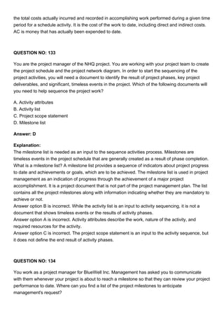 the total costs actually incurred and recorded in accomplishing work performed during a given time
period for a schedule activity. It is the cost of the work to date, including direct and indirect costs.
AC is money that has actually been expended to date.
QUESTION NO: 133
You are the project manager of the NHQ project. You are working with your project team to create
the project schedule and the project network diagram. In order to start the sequencing of the
project activities, you will need a document to identify the result of project phases, key project
deliverables, and significant, timeless events in the project. Which of the following documents will
you need to help sequence the project work?
A. Activity attributes
B. Activity list
C. Project scope statement
D. Milestone list
Answer: D
Explanation:
The milestone list is needed as an input to the sequence activities process. Milestones are
timeless events in the project schedule that are generally created as a result of phase completion.
What is a milestone list? A milestone list provides a sequence of indicators about project progress
to date and achievements or goals, which are to be achieved. The milestone list is used in project
management as an indication of progress through the achievement of a major project
accomplishment. It is a project document that is not part of the project management plan. The list
contains all the project milestones along with information indicating whether they are mandatory to
achieve or not.
Answer option B is incorrect. While the activity list is an input to activity sequencing, it is not a
document that shows timeless events or the results of activity phases.
Answer option A is incorrect. Activity attributes describe the work, nature of the activity, and
required resources for the activity.
Answer option C is incorrect. The project scope statement is an input to the activity sequence, but
it does not define the end result of activity phases.
QUESTION NO: 134
You work as a project manager for BlueWell Inc. Management has asked you to communicate
with them whenever your project is about to reach a milestone so that they can review your project
performance to date. Where can you find a list of the project milestones to anticipate
management's request?
 