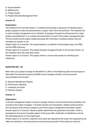 A. Scope baseline
B. Milestone list
C. Project charter
D. Project Schedule Management Plan
Answer: B
Explanation:
The milestone list is the best answer. A milestone list provides a sequence of indicators about
project progress to date and achievements or goals, which are to be achieved. The milestone list
is used in project management as an indication of progress through the achievement of a major
project accomplishment. It is a project document that is not part of the project management plan.
The list contains all the project milestones along with information indicating whether they are
mandatory to achieve or not.
Answer option A is incorrect. The scope baseline is a collection of the project scope, the WBS,
and the WBS dictionary.
Answer option D is incorrect. The project schedule management plan is not the best answer, as
the milestone list is the most direct result.
Answer option C is incorrect. The project charter is not the best answer for identifying the
milestones.
QUESTION NO: 135
Beth works as a project manager for BlueWell Inc. Which of the following tools and techniques of
Administer Procurements process will Beth use to manage contracts, and procurement
documentation and records?
A. Records Management System
B. Performance reporting
C. Inspection and Audit
D. Payment System
Answer: A
Explanation:
A records management system is used to manage contract, and procurement documentation and
records by the project managers. It includes specific set of processes, related control functions,
and automation tools that are merged as part of the project management information system.
Answer option D is incorrect. Payment system determines the payments to the seller, which is
processed by the account payable system of the buyer after certification of satisfactory work by
the authorized person on the project team.
Answer option C is incorrect. Inspection and audits are required by the buyer and supported by the
seller as mentioned in the procurement contract during execution of the project to verify the
 