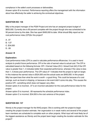 compliance in the seller's work processes or deliverables.
Answer option B is incorrect. Performance reporting offers the management with the information
about how effectively the seller is achieving the contractual objectives.
QUESTION NO: 136
Billy is the project manager of the PQW Project and she has an assigned project budget of
$655,000. Currently she is 80 percent complete with the project though she was scheduled to be
90 percent done by this date. She has spent $490,000 to date. What should Billy report as her
cost performance index (CPI)for this project?
A. .07
B. 1.07
C. $34,000
D. .89
Answer: B
Explanation:
Cost performance index (CPI) is used to calculate performance efficiencies. It is used in trend
analysis to predict future performance. CPI is the ratio of earned value to actual cost. The CPI is
calculated based on the following formula: CPI = Earned Value (EV) / Actual Cost (AC) If the CPI
value is greater than 1, it indicates better than expected performance, whereas if the value is less
than 1, it shows poor performance. The CPI value of 1 indicates that the project is right on target.
In this instance the earned value is $524,000 and the actual costs are $490,000. In this project
Billy has spent less than what the work is worth - a good thing. This could be because of a cost
savings, such as travel or shipping, or because a risk event didn't come into play. This causes the
positive CPI - something which does not happen very often.
Answer option A is incorrect. .07 is an incorrect calculation for the cost performance index for the
project.
Answer option D is incorrect. .89 represents the schedule performance index.
Answer option C is incorrect. $34,000 is the cost variance of the project.
QUESTION NO: 137
Wendy is the project manager for the NHQ project. She is working with her project to begin
creating the project duration estimate. Her organization is in weak matrix and several of the project
team members are scheduled to complete work on other projects. What input will most likely be of
the biggest assistance as Wendy and the project team begin creating the duration estimate for this
project?
 