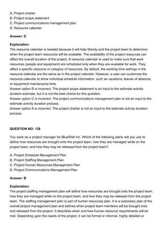 A. Project charter
B. Project scope statement
C. Project communications management plan
D. Resource calendar
Answer: D
Explanation:
The resource calendar is needed because it will help Wendy and the project team to determine
when the project team resources will be available. The availability of the project resources can
affect the overall duration of the project. A resource calendar is used to make sure that work
resources (people and equipment) are scheduled only when they are available for work. They
affect a specific resource or category of resources. By default, the working time settings in the
resource calendar are the same as in the project calendar. However, a user can customize the
resource calendar to show individual schedule information, such as vacations, leaves of absence,
or equipment maintenance time.
Answer option B is incorrect. The project scope statement is an input to the estimate activity
duration estimate, but it is not the best choice for this question.
Answer option C is incorrect. The project communications management plan is not an input to the
estimate activity duration process.
Answer option A is incorrect. The project charter is not an input to the estimate activity duration
process.
QUESTION NO: 138
You work as a project manager for BlueWell Inc. Which of the following plans will you use to
define how resources are brought onto the project team, how they are managed while on the
project team, and how they may be released from the project team?
A. Project Schedule Management Plan
B. Project Staffing Management Plan
C. Project Human Resources Management Plan
D. Project Communications Management Plan
Answer: B
Explanation:
The project staffing management plan will define how resources are brought onto the project team,
how they are managed while on the project team, and how they may be released from the project
team. The staffing management plan is part of human resources plan. It is a subsidiary plan of the
overall project management plan and defines when project team members will be brought onto
and released from the project. It describes when and how human resource requirements will be
met. Depending upon the needs of the project, it can be formal or informal, highly detailed or
 