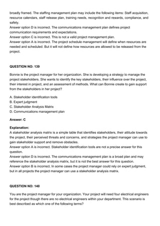broadly framed. The staffing management plan may include the following items: Staff acquisition,
resource calendars, staff release plan, training needs, recognition and rewards, compliance, and
safety.
Answer option D is incorrect. The communications management plan defines project
communication requirements and expectations.
Answer option C is incorrect. This is not a valid project management plan.
Answer option A is incorrect. The project schedule management will define when resources are
needed and scheduled. But it will not define how resources are allowed to be released from the
project.
QUESTION NO: 139
Bonnie is the project manager for her organization. She is developing a strategy to manage the
project stakeholders. She wants to identify the key stakeholders, their influence over the project,
their interest in project, and an assessment of methods. What can Bonnie create to gain support
from the stakeholders in her project?
A. Stakeholder identification tools
B. Expert judgment
C. Stakeholder Analysis Matrix
D. Communications management plan
Answer: C
Explanation:
A stakeholder analysis matrix is a simple table that identifies stakeholders, their attitude towards
the project, their perceived threats and concerns, and strategies the project manager can use to
gain stakeholder support and remove obstacles.
Answer option A is incorrect. Stakeholder identification tools are not a precise answer for this
question.
Answer option D is incorrect. The communications management plan is a broad plan and may
reference the stakeholder analysis matrix, but it is not the best answer for this question.
Answer option B is incorrect. In some cases the project manager could rely on expert judgment,
but in all projects the project manager can use a stakeholder analysis matrix.
QUESTION NO: 140
You are the project manager for your organization. Your project will need four electrical engineers
for the project though there are no electrical engineers within your department. This scenario is
best described as which one of the following terms?
 