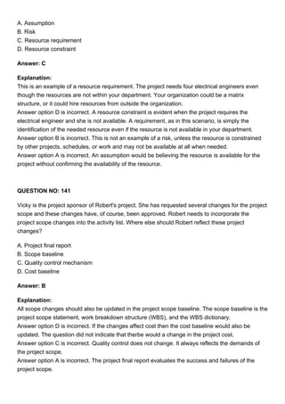 A. Assumption
B. Risk
C. Resource requirement
D. Resource constraint
Answer: C
Explanation:
This is an example of a resource requirement. The project needs four electrical engineers even
though the resources are not within your department. Your organization could be a matrix
structure, or it could hire resources from outside the organization.
Answer option D is incorrect. A resource constraint is evident when the project requires the
electrical engineer and she is not available. A requirement, as in this scenario, is simply the
identification of the needed resource even if the resource is not available in your department.
Answer option B is incorrect. This is not an example of a risk, unless the resource is constrained
by other projects, schedules, or work and may not be available at all when needed.
Answer option A is incorrect. An assumption would be believing the resource is available for the
project without confirming the availability of the resource.
QUESTION NO: 141
Vicky is the project sponsor of Robert's project. She has requested several changes for the project
scope and these changes have, of course, been approved. Robert needs to incorporate the
project scope changes into the activity list. Where else should Robert reflect these project
changes?
A. Project final report
B. Scope baseline
C. Quality control mechanism
D. Cost baseline
Answer: B
Explanation:
All scope changes should also be updated in the project scope baseline. The scope baseline is the
project scope statement, work breakdown structure (WBS), and the WBS dictionary.
Answer option D is incorrect. If the changes affect cost then the cost baseline would also be
updated. The question did not indicate that therbe would a change in the project cost.
Answer option C is incorrect. Quality control does not change. It always reflects the demands of
the project scope.
Answer option A is incorrect. The project final report evaluates the success and failures of the
project scope.
 