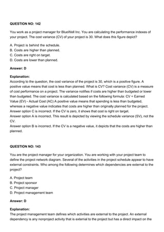 QUESTION NO: 142
You work as a project manager for BlueWell Inc. You are calculating the performance indexes of
your project. The cost variance (CV) of your project is 30. What does this figure depict?
A. Project is behind the schedule.
B. Costs are higher than planned.
C. Costs are right on target.
D. Costs are lower than planned.
Answer: D
Explanation:
According to the question, the cost variance of the project is 30, which is a positive figure. A
positive value means that cost is less than planned. What is CV? Cost variance (CV) is a measure
of cost performance on a project. The variance notifies if costs are higher than budgeted or lower
than budgeted. The cost variance is calculated based on the following formula: CV = Earned
Value (EV) - Actual Cost (AC) A positive value means that spending is less than budgeted,
whereas a negative value indicates that costs are higher than originally planned for the project.
Answer option C is incorrect. If the CV is zero, it shows that cost is right on target.
Answer option A is incorrect. This result is depicted by viewing the schedule variance (SV), not the
CV.
Answer option B is incorrect. If the CV is a negative value, it depicts that the costs are higher than
planned.
QUESTION NO: 143
You are the project manager for your organization. You are working with your project team to
define the project network diagram. Several of the activities in the project schedule appear to have
external constraints. Who among the following determines which dependencies are external to the
project?
A. Project team
B. Project sponsor
C. Project manager
D. Project management team
Answer: D
Explanation:
The project management team defines which activities are external to the project. An external
dependency is any nonproject activity that is external to the project but has a direct impact on the
 