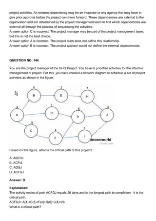 project activities. An external dependency may be an inspector or any agency that may have to
give prior approval before the project can move forward. These dependencies are external to the
organization and are determined by the project management team to find which dependencies are
external all through the process of sequencing the activities.
Answer option C is incorrect. The project manager may be part of the project management team,
but this is not the best choice.
Answer option A is incorrect. The project team does not define this relationship.
Answer option B is incorrect. The project sponsor would not define the external dependencies.
QUESTION NO: 144
You are the project manager of the GHQ Project. You have to prioritize activities for the effective
management of project. For this, you have created a network diagram to schedule a set of project
activities as shown in the figure:
Based on this figure, what is the critical path of this project?
A. ABEHJ
B. ACFIJ
C. ADGJ
D. ACFGJ
Answer: D
Explanation:
The activity nodes of path ACFGJ equals 26 days and is the longest path to completion - it is the
critical path.
ACFGJ= A(4)+C(8)+F(4)+G(6)+J(4)=26
What is a critical path?
 