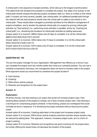 A critical path is the sequence of project activities, which add up to the longest overall duration.
This determines the shortest time possible to complete the project. Any delay of an activity on the
critical path directly impacts the planned project completion date (i.e. there is no float on the critical
path). A project can have several, parallel, near critical paths. An additional parallel path through
the network with the total durations shorter than the critical path is called a sub-critical or non-
critical path. These results allow managers to prioritize activities for the effective management of
project completion, and to shorten the planned critical path of a project by pruning critical path
activities, by "fast tracking" (i.e., performing more activities in parallel), and/or by "crashing the
critical path" (i.e., shortening the durations of critical path activities by adding resources).
Answer option A is incorrect. ABEHJ takes only 22 days to complete; it is not the critical path.
ABEHJ=A(4)+B(5)+E(2)+H(7)+J(4)=22
Answer option C is incorrect. ADGJ takes only 15 days to complete; it is not the critical path.
ADGJ=A(4)+D(1)+G(6)+J(4)=15
Answer option B is incorrect. ACFIJ takes only 23 days to complete; it is not the critical path.
ACFIJ=A(4)+C(8)+F(4)+I(3)+J(4)=23
QUESTION NO: 145
You are the project manager for your organization. Management has offered you a bonus if you
can complete the project work two months earlier than what your schedule predicts. You can use a
schedule compression technique, but management does not want to increase costs in the project.
What approach would you recommend to condense the project duration?
A. Fast tracking
B. Crashing
C. Effort-driven activity analysis
D. Rewards and recognition for the project team
Answer: A
Explanation:
Of all the choices, only fast tracking is an option that would not increase project costs. Fast
tracking allows phases of the project to overlap, but it does increase project risks. Fast tracking is
a technique for compressing project schedule. In fast tracking, phases are overlapped that would
normally be done in sequence. It is shortening the project schedule without reducing the project
scope.
Answer option B is incorrect. Crashing adds labor to the project and increases project costs.
Answer option C is incorrect. Effort-driven activity analysis examines activities whose duration may
be reduced by adding labor. This approach, however, increases project costs, as it is a form of
project crashing.
Answer option D is incorrect. Rewards and recognitions are good incentives for the project team,
but simply offering the reward does not decrease the duration of the project.
 