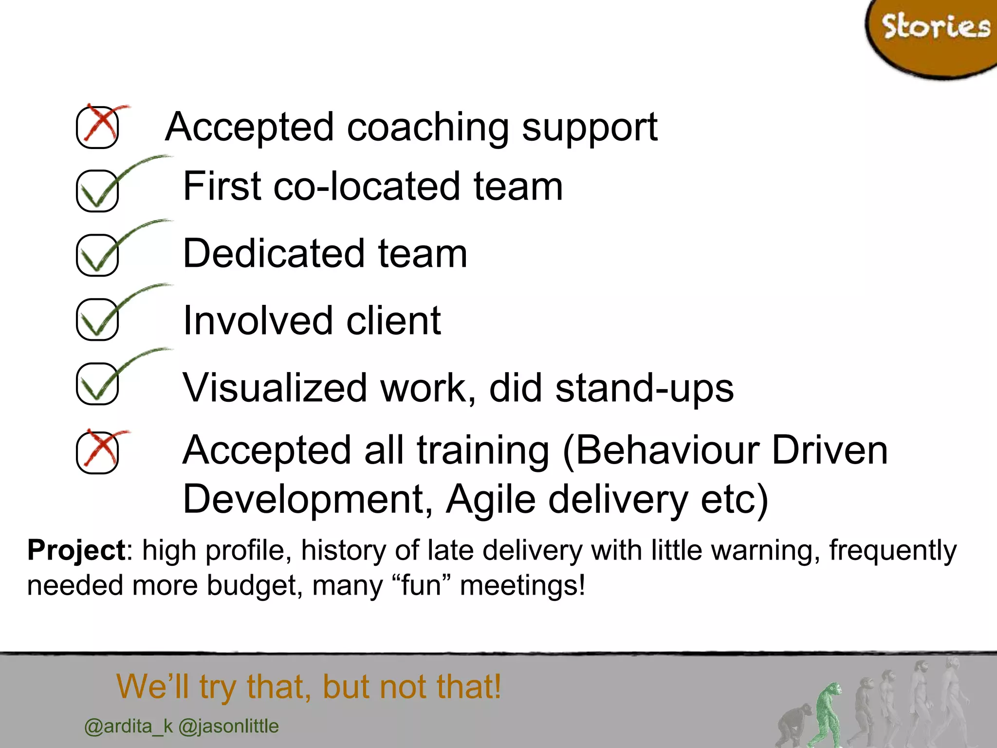 @ardita_k @jasonlittle
We’ll try that, but not that!
Accepted coaching support
First co-located team
Dedicated team
Involved client
Visualized work, did stand-ups
Accepted all training (Behaviour Driven
Development, Agile delivery etc)
Project: high profile, history of late delivery with little warning, frequently
needed more budget, many “fun” meetings!
 