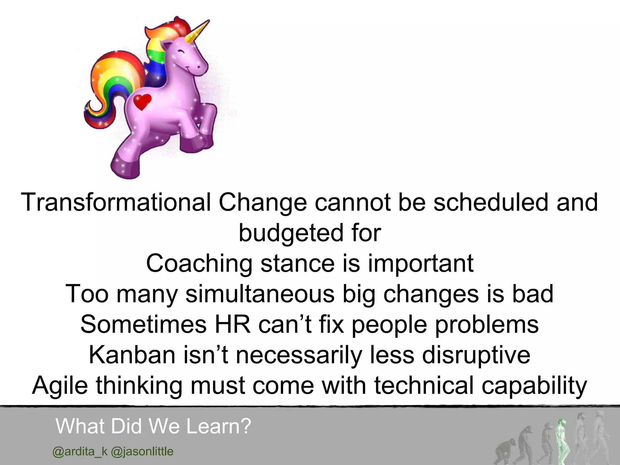 @ardita_k @jasonlittle
What Did We Learn?
Transformational Change cannot be scheduled and
budgeted for
Coaching stance is important
Too many simultaneous big changes is bad
Sometimes HR can’t fix people problems
Kanban isn’t necessarily less disruptive
Agile thinking must come with technical capability
 