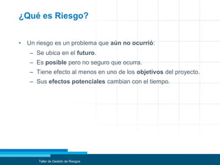 ¿Qué es Riesgo?
• Un riesgo es un problema que aún no ocurrió:
– Se ubica en el futuro.
– Es posible pero no seguro que ocurra.
– Tiene efecto al menos en uno de los objetivos del proyecto.
– Sus efectos potenciales cambian con el tiempo.
Taller de Gestión de Riesgos
 