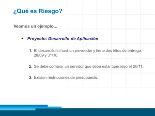 ¿Qué es Riesgo?
Veamos un ejemplo...
• Proyecto: Desarrollo de Aplicación
1. El desarrollo lo hará un proveedor y tiene dos hitos de entrega:
28/09 y 31/10.
2. Se debe comprar un servidor que debe estar operativo el 20/11.
3. Existen restricciones de presupuesto.
 