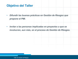 Objetivo del Taller
• Difundir las buenas prácticas en Gestión de Riesgos que
propone el PMI.
• Invitar a las personas implicadas en proyectos a que se
involucren, aun más, en el proceso de Gestión de Riesgos.
Taller de Gestión de Riesgos
 