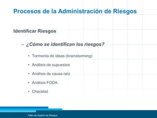 Procesos de la Administración de Riesgos
Identificar Riesgos
– ¿Cómo se identifican los riesgos?
• Tormenta de ideas (brainstorming)
• Análisis de supuestos
• Análisis de causa raíz
• Análisis FODA
• Checklist
Taller de Gestión de Riesgos
 