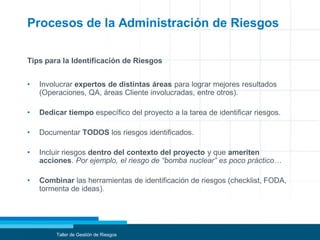 Procesos de la Administración de Riesgos
Tips para la Identificación de Riesgos
• Involucrar expertos de distintas áreas para lograr mejores resultados
(Operaciones, QA, áreas Cliente involucradas, entre otros).
• Dedicar tiempo específico del proyecto a la tarea de identificar riesgos.
• Documentar TODOS los riesgos identificados.
• Incluir riesgos dentro del contexto del proyecto y que ameriten
acciones. Por ejemplo, el riesgo de “bomba nuclear” es poco práctico…
• Combinar las herramientas de identificación de riesgos (checklist, FODA,
tormenta de ideas).
Taller de Gestión de Riesgos
 