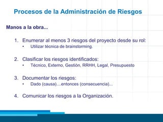 Procesos de la Administración de Riesgos
Manos a la obra...
1. Enumerar al menos 3 riesgos del proyecto desde su rol:
• Utilizar técnica de brainstorming.
2. Clasificar los riesgos identificados:
• Técnico, Externo, Gestión, RRHH, Legal, Presupuesto
3. Documentar los riesgos:
• Dado (causa)....entonces (consecuencia)...
4. Comunicar los riesgos a la Organización.
 