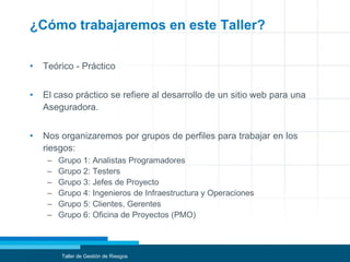 ¿Cómo trabajaremos en este Taller?
• Teórico - Práctico
• El caso práctico se refiere al desarrollo de un sitio web para una
Aseguradora.
• Nos organizaremos por grupos de perfiles para trabajar en los
riesgos:
– Grupo 1: Analistas Programadores
– Grupo 2: Testers
– Grupo 3: Jefes de Proyecto
– Grupo 4: Ingenieros de Infraestructura y Operaciones
– Grupo 5: Clientes, Gerentes
– Grupo 6: Oficina de Proyectos (PMO)
Taller de Gestión de Riesgos
 