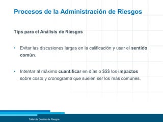Procesos de la Administración de Riesgos
Tips para el Análisis de Riesgos
• Evitar las discusiones largas en la calificación y usar el sentido
común.
• Intentar al máximo cuantificar en días o $$$ los impactos
sobre costo y cronograma que suelen ser los más comunes.
Taller de Gestión de Riesgos
 