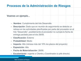 Procesos de la Administración de Riesgos
Veamos un ejemplo...
– Nombre: Cumplimiento del hito Desarrollo
– Descripción: Dado que en reunión de seguimiento se detecta un
retraso en las actividades planificadas por parte del proveedor en el
hito “Desarrollo”, posiblemente el proveedor no cumpla la fecha de
entrega pactada para el día 28/09.
– Clasificación: Externo
– Probabilidad: Medio
– Impacto: Alto (retrasa más del 10% los plazos del proyecto)
– Exposición: Alto
– Fecha de Materialización: 28/09.
– Escalamiento: urgente a Cliente y Coordinador (o jefe directo)
Taller de Gestión de Riesgos
 