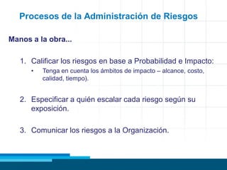 Procesos de la Administración de Riesgos
Manos a la obra...
1. Calificar los riesgos en base a Probabilidad e Impacto:
• Tenga en cuenta los ámbitos de impacto – alcance, costo,
calidad, tiempo).
2. Especificar a quién escalar cada riesgo según su
exposición.
3. Comunicar los riesgos a la Organización.
 