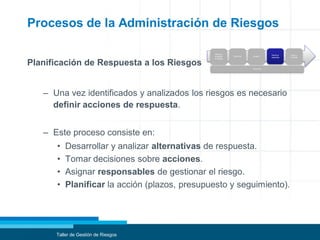 Procesos de la Administración de Riesgos
Planificación de Respuesta a los Riesgos
– Una vez identificados y analizados los riesgos es necesario
definir acciones de respuesta.
– Este proceso consiste en:
• Desarrollar y analizar alternativas de respuesta.
• Tomar decisiones sobre acciones.
• Asignar responsables de gestionar el riesgo.
• Planificar la acción (plazos, presupuesto y seguimiento).
Taller de Gestión de Riesgos
Planificar
la gestión
de riesgos
Identificar Analizar
Planificar
respuesta
Seguir y
controlar
Comunicar
 