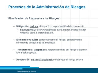 Procesos de la Administración de Riesgos
Planificación de Respuesta a los Riesgos
– Mitigación: reducir el impacto o la probabilidad de ocurrencia
• Contingencia: definir estrategias para mitigar el impacto del
riesgo si llega a materializarse.
– Eliminación: evitar completamente el riesgo, generalmente
eliminando la causa de la amenaza.
– Transferencia: traspasar la responsabilidad del riesgo a alguien
fuera del proyecto.
– Aceptación: no tomar acciones y dejar que el riesgo ocurra
Taller de Gestión de Riesgos
 
