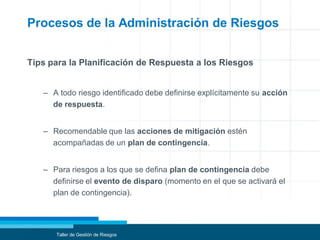 Procesos de la Administración de Riesgos
Tips para la Planificación de Respuesta a los Riesgos
– A todo riesgo identificado debe definirse explícitamente su acción
de respuesta.
– Recomendable que las acciones de mitigación estén
acompañadas de un plan de contingencia.
– Para riesgos a los que se defina plan de contingencia debe
definirse el evento de disparo (momento en el que se activará el
plan de contingencia).
Taller de Gestión de Riesgos
 