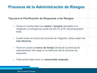 Procesos de la Administración de Riesgos
Tips para la Planificación de Respuesta a los Riesgos
– Tenga en cuenta todos los costos y tiempos asociados a la
mitigación y contingencia (suele ser del 2% al 5% del presupuesto
total).
– Cuanto antes se inician las acciones de mitigación, estas suelen ser
más efectivas.
– Tener en cuenta el marco de tiempo (fecha de ocurrencia) de
materialización del riesgo en la definición de las acciones de
respuesta.
– Toda acción debe tener un responsable asignado.
Taller de Gestión de Riesgos
 