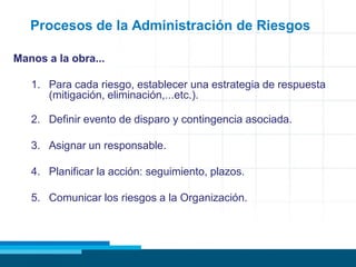 Procesos de la Administración de Riesgos
Manos a la obra...
1. Para cada riesgo, establecer una estrategia de respuesta
(mitigación, eliminación,...etc.).
2. Definir evento de disparo y contingencia asociada.
3. Asignar un responsable.
4. Planificar la acción: seguimiento, plazos.
5. Comunicar los riesgos a la Organización.
 