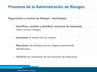 Procesos de la Administración de Riesgos
Seguimiento y Control de Riesgos - Actividades
– Identificar, analizar y planificar acciones de respuesta
sobre nuevos riesgos.
– Actualizar el estado de los riesgos.
– Reevaluar los atributos de los riesgos previamente
identificados.
– Verificar los resultados de las acciones de respuesta.
Taller de Gestión de Riesgos
 