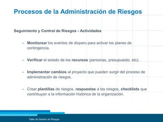 Procesos de la Administración de Riesgos
Seguimiento y Control de Riesgos - Actividades
– Monitorear los eventos de disparo para activar los planes de
contingencia.
– Verificar el estado de los recursos (personas, presupuesto, etc).
– Implementar cambios al proyecto que pueden surgir del proceso de
administración de riesgos.
– Crear plantillas de riesgos, respuestas a los riesgos, checklists que
contribuyan a la información histórica de la organización.
Taller de Gestión de Riesgos
 