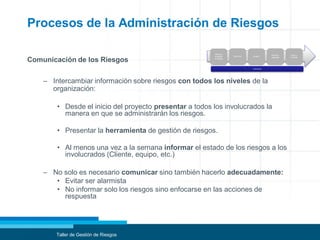 Procesos de la Administración de Riesgos
Comunicación de los Riesgos
– Intercambiar información sobre riesgos con todos los niveles de la
organización:
• Desde el inicio del proyecto presentar a todos los involucrados la
manera en que se administrarán los riesgos.
• Presentar la herramienta de gestión de riesgos.
• Al menos una vez a la semana informar el estado de los riesgos a los
involucrados (Cliente, equipo, etc.)
– No solo es necesario comunicar sino también hacerlo adecuadamente:
• Evitar ser alarmista
• No informar solo los riesgos sino enfocarse en las acciones de
respuesta
Taller de Gestión de Riesgos
Planificar
la gestión
de riesgos
Identificar Analizar
Planificar
respuesta
Seguir y
controlar
Comunicar
 