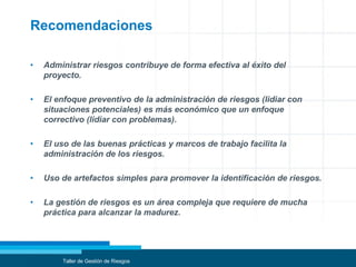 Recomendaciones
• Administrar riesgos contribuye de forma efectiva al éxito del
proyecto.
• El enfoque preventivo de la administración de riesgos (lidiar con
situaciones potenciales) es más económico que un enfoque
correctivo (lidiar con problemas).
• El uso de las buenas prácticas y marcos de trabajo facilita la
administración de los riesgos.
• Uso de artefactos simples para promover la identificación de riesgos.
• La gestión de riesgos es un área compleja que requiere de mucha
práctica para alcanzar la madurez.
Taller de Gestión de Riesgos
 