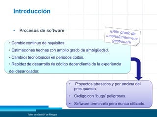 • Procesos de software
Introducción
Taller de Gestión de Riesgos
• Cambio continuo de requisitos.
• Estimaciones hechas con amplio grado de ambigüedad.
• Cambios tecnológicos en periodos cortos.
• Rapidez de desarrollo de código dependiente de la experiencia
del desarrollador.
• Proyectos atrasados y por encima del
presupuesto.
• Código con “bugs” peligrosos.
• Software terminado pero nunca utilizado.
 