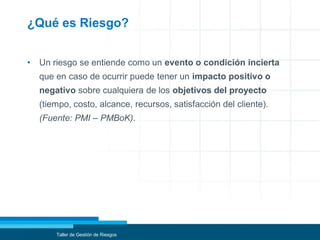 ¿Qué es Riesgo?
• Un riesgo se entiende como un evento o condición incierta
que en caso de ocurrir puede tener un impacto positivo o
negativo sobre cualquiera de los objetivos del proyecto
(tiempo, costo, alcance, recursos, satisfacción del cliente).
(Fuente: PMI – PMBoK).
Taller de Gestión de Riesgos
 