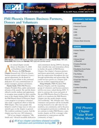 PMI Phoenix Honors Business Partners,                                                                      CORPORATE PARTNERS
Donors and Volunteers                                                                                      • Honeywell
                                                                                                           • American Express
                                                                                                           • Intel
                                                                                                           • DHL
                                                                                                           • APS
                                                                                                           • Freescale
                                                                                                           • Arizona State University


                                                                                                           DONORS
                                                                                                           • Artistic Flowers
                                                                                                           • Agel
                                                                                                           • NRI

Arthur Kenjora, a Phoenix PMI Chapter volunteer, presents 2008 board members Annette Romei, PMP, (left),   • Arizona School
Forrest Smith, PMP, (center) and Tom Kula, PMP, (right) with volunteer awards.                               of Baseball

        t its annual chapter awards                    and commitment during 2008 by donating              • Creative Business



A         dinner on December 11, 2008                  their valuable time and tremendous efforts            Solutions
           at Doubletree Guest Suites in               to further the goals of PMI Phoenix                 • Doubletree Guest Suites
             Phoenix, the PMI Phoenix                  Chapter. Our chapter's business partners              Hotel-Phoenix
Chapter honored over 150 of its donors,                and donors generously continued to sup-             • Too Hotties
business partners and volunteers. It was a             port the organization throughout the year
special opportunity for the Board of                   through membership and sponsorship. We              • Training to You
Directors to pay tribute to the continued              could not have grown as a chapter with-             • Fresh Start Women’s
dedication of a very committed team of                 out any of these supporting groups.”                  Solutions
project managers, partners and donors.                    Doug Orlando, PMP, President PMI
                                                                                                           • Statera
   Pamela Smith, PMP, PMI Phoenix                      Phoenix Chapter, said the expanding
Chapter President Elect, spoke and present-            group of volunteers and business partners           • Lambert Consulting
ed many of the awards. She said the dinner             will be even more valued during 2009. “I            • ITT
offered a terrific medium and opportunity              plan to continue the vision and goals of
                                                                                                           • Goldwind
to recognize many people for their contribu-           the past PMI Phoenix Board of Directors,
tions to the chapter during 2008. In 2006,             which is to transform the PMI Phoenix
the PMI Phoenix Board of Directors began               Chapter into the model chapter among
a new program to recognize volunteers                  250 worldwide,” Mr. Orlando said. “Our
who made a significant effort to help the              volunteers and partners will be invaluable
PMI Chapter. They were people who                      moving forward as we add value for our
helped in small or large ways or who con-              members, our community, and to the proj-
sistently gave to the chapter in general.              ect management profession worldwide. As               PMI Phoenix
The tradition continues to grow. And the               we continue to make PMI Phoenix a spec-                 Chapter
chapter now has over 140 volunteers.                   tacular chapter, we’ll be a stronger value
    “All of our chapter volunteers,” Ms.               proposition to corporations and the                   “Value Worth
Smith said, “showed incredible dedication              community at large.”
                                                                                                            Talking About”

     “
                All of our chapter volunteers showed incredible
                    dedication and commitment during 2008.
 