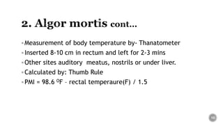 Measurement of body temperature by- Thanatometer
Inserted 8-10 cm in rectum and left for 2-3 mins
Other sites auditory meatus, nostrils or under liver.
Calculated by: Thumb Rule
PMI = 98.6 OF – rectal temperaure(F) / 1.5
10
 
