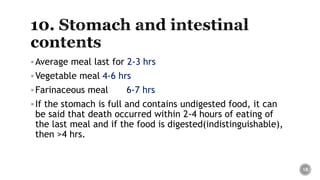 Average meal last for 2-3 hrs
Vegetable meal 4-6 hrs
Farinaceous meal 6-7 hrs
If the stomach is full and contains undigested food, it can
be said that death occurred within 2-4 hours of eating of
the last meal and if the food is digested(indistinguishable),
then >4 hrs.
18
 