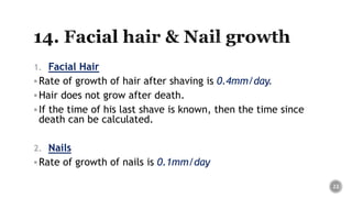 1. Facial Hair
Rate of growth of hair after shaving is 0.4mm/day.
Hair does not grow after death.
If the time of his last shave is known, then the time since
death can be calculated.
2. Nails
Rate of growth of nails is 0.1mm/day
22
 