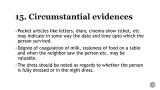 Pocket articles like letters, diary, cinema-show ticket, etc
may indicate in some way the date and time upto which the
person survived.
Degree of coagulation of milk, staleness of food on a table
and when the neighbor saw the person etc. may be
valuable.
The dress should be noted as regards to whether the person
is fully dressed or in the night dress.
23
 