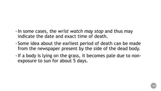 In some cases, the wrist watch may stop and thus may
indicate the date and exact time of death.
Some idea about the earliest period of death can be made
from the newspaper present by the side of the dead body.
If a body is lying on the grass, it becomes pale due to non-
exposure to sun for about 5 days.
24
 