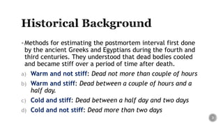 Methods for estimating the postmortem interval first done
by the ancient Greeks and Egyptians during the fourth and
third centuries. They understood that dead bodies cooled
and became stiff over a period of time after death.
a) Warm and not stiff: Dead not more than couple of hours
b) Warm and stiff: Dead between a couple of hours and a
half day.
c) Cold and stiff: Dead between a half day and two days
d) Cold and not stiff: Dead more than two days
3
 